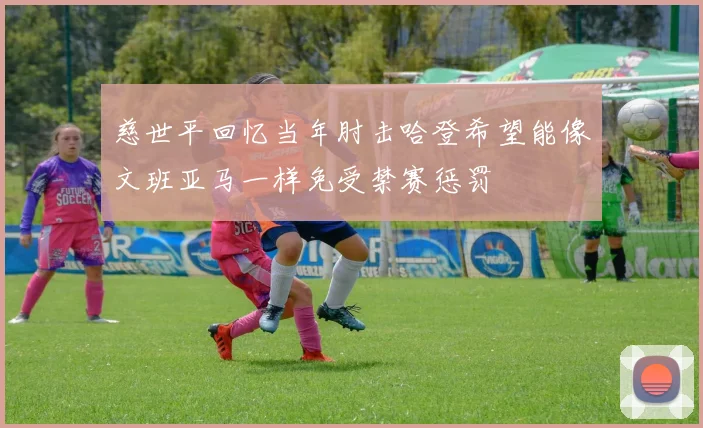 慈世平回忆当年肘击哈登希望能像文班亚马一样免受禁赛惩罚