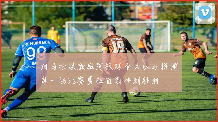 利马社媒激励阿根廷全力以赴拼搏每一场比赛勇往直前冲刺胜利