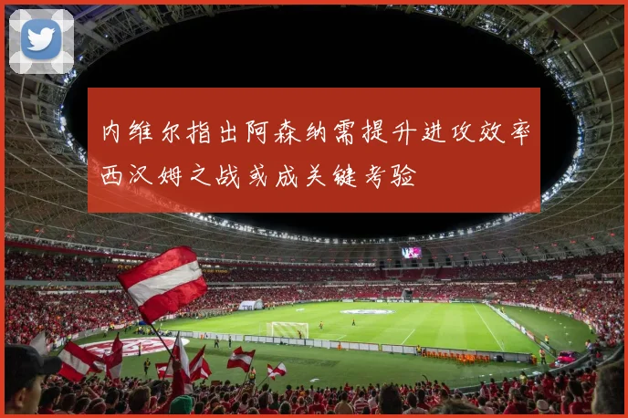 内维尔指出阿森纳需提升进攻效率西汉姆之战或成关键考验