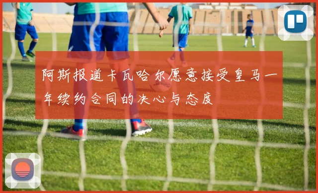 阿斯报道卡瓦哈尔愿意接受皇马一年续约合同的决心与态度