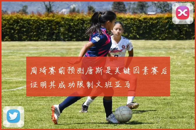 周琦赛前预测唐斯是关键因素赛后证明其成功限制文班亚马