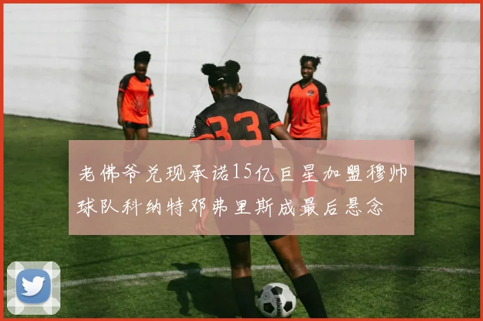 老佛爷兑现承诺15亿巨星加盟穆帅球队科纳特邓弗里斯成最后悬念