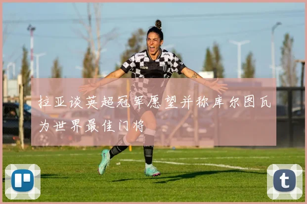 拉亚谈英超冠军愿望并称库尔图瓦为世界最佳门将