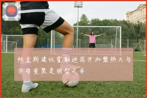 帕金斯建议霍勒迪离开加盟热火与字母重聚是明智之举