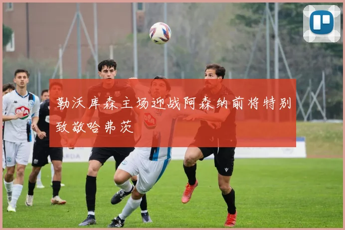勒沃库森主场迎战阿森纳前将特别致敬哈弗茨
