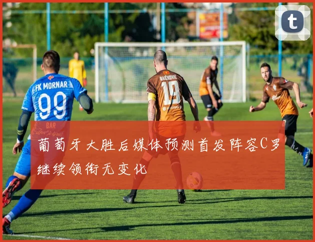 葡萄牙大胜后媒体预测首发阵容C罗继续领衔无变化
