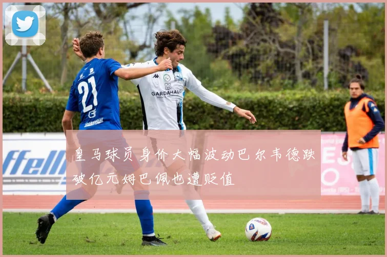 皇马球员身价大幅波动巴尔韦德跌破亿元姆巴佩也遭贬值
