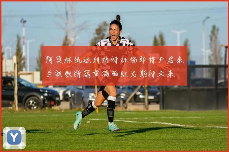 阿莫林抵达利纳特机场即将开启米兰执教新篇章满面红光期待未来