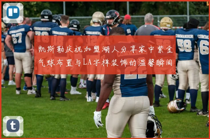 凯斯勒庆祝加盟湖人分享家中紫金气球布置与LA字样装饰的温馨瞬间