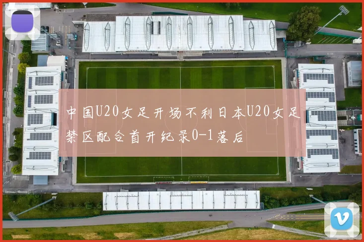 中国U20女足开场不利日本U20女足禁区配合首开纪录0-1落后