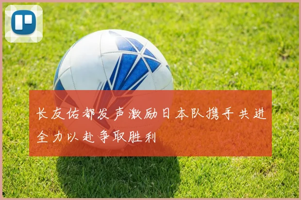 长友佑都发声激励日本队携手共进全力以赴争取胜利