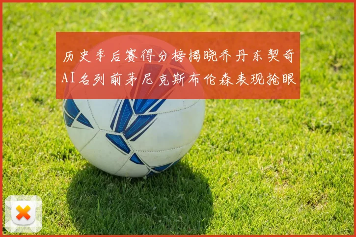历史季后赛得分榜揭晓乔丹东契奇AI名列前茅尼克斯布伦森表现抢眼