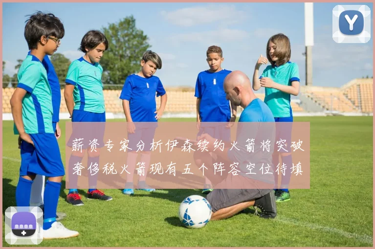 薪资专家分析伊森续约火箭将突破奢侈税火箭现有五个阵容空位待填补