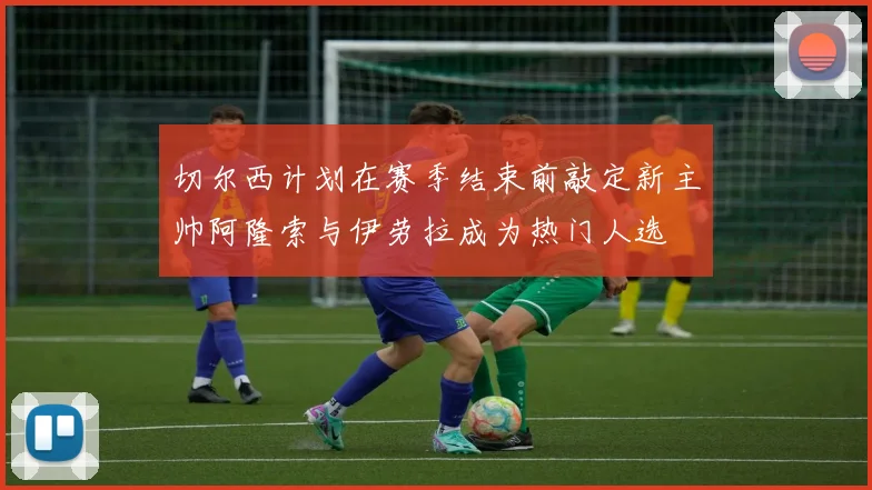 切尔西计划在赛季结束前敲定新主帅阿隆索与伊劳拉成为热门人选