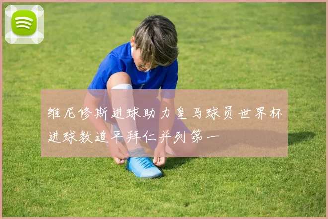 维尼修斯进球助力皇马球员世界杯进球数追平拜仁并列第一