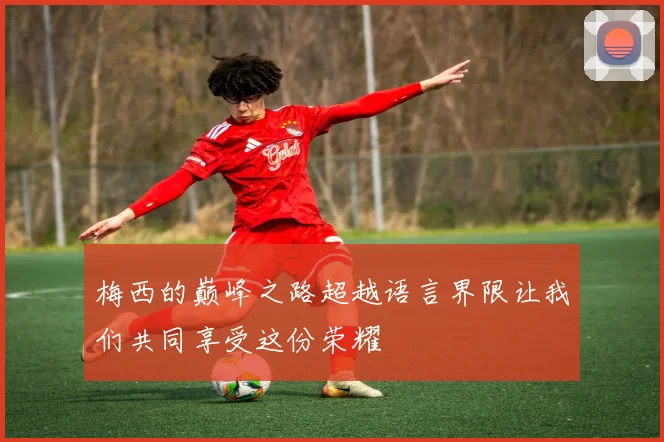 梅西的巅峰之路超越语言界限让我们共同享受这份荣耀
