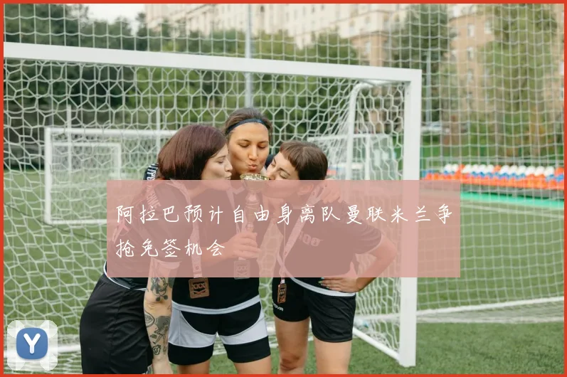 阿拉巴预计自由身离队曼联米兰争抢免签机会