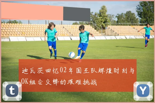 迪瓦茨回忆02年国王队辉煌时刻与OK组合交锋的艰难挑战