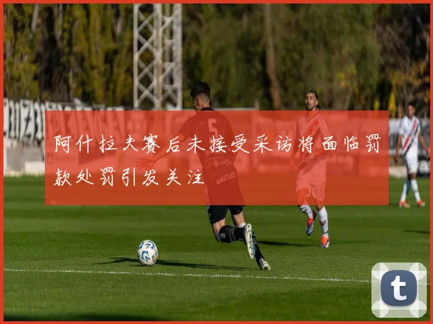 阿什拉夫赛后未接受采访将面临罚款处罚引发关注