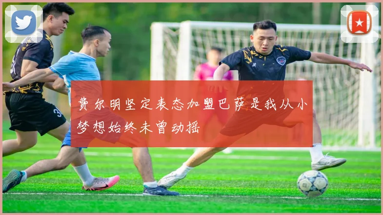 费尔明坚定表态加盟巴萨是我从小梦想始终未曾动摇
