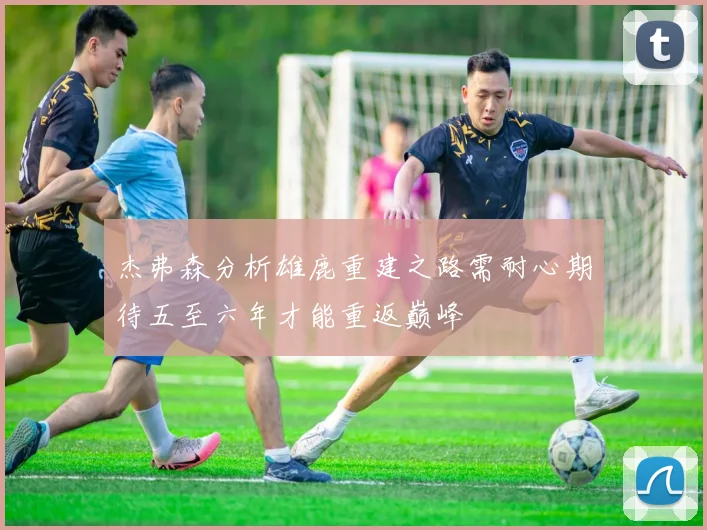 杰弗森分析雄鹿重建之路需耐心期待五至六年才能重返巅峰