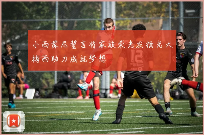小西蒙尼誓言将家族荣光发扬光大梅西助力成就梦想